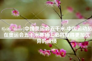 鸡西中国奥运会五千米-中国运动员在奥运会五千米赛场上必将取得更加优异的成绩