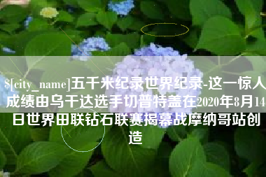 鸡西五千米纪录世界纪录-这一惊人成绩由乌干达选手切普特盖在2020年8月14日世界田联钻石联赛揭幕战摩纳哥站创造