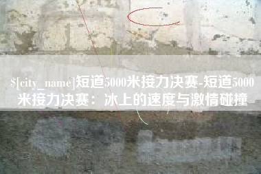鸡西短道5000米接力决赛-短道5000米接力决赛：冰上的速度与激情碰撞