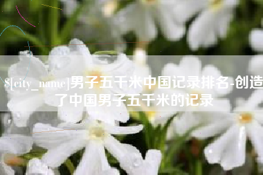 鸡西男子五千米中国记录排名-创造了中国男子五千米的记录