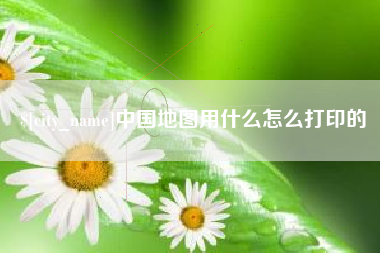 鸡西中国地图用什么怎么打印的