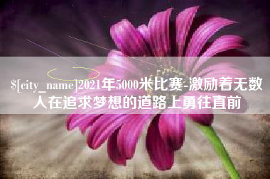 鸡西2021年5000米比赛-激励着无数人在追求梦想的道路上勇往直前