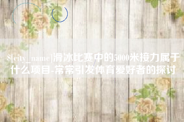 鸡西滑冰比赛中的5000米接力属于什么项目-常常引发体育爱好者的探讨