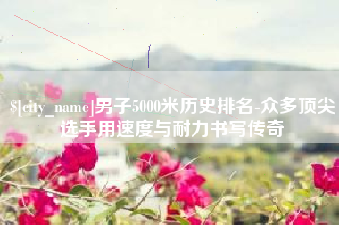 鸡西男子5000米历史排名-众多顶尖选手用速度与耐力书写传奇