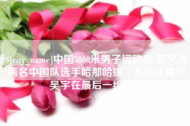 鸡西中国5000米男子运动员-而另外两名中国队选手哈那哈提·木哈买提和吴宇在最后一组出场